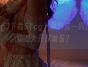 下载51cg，黑料库一网打尽，脑洞大开你敢信？
