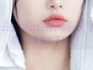 直达tttzzzvipapp，我的追星小心脏快扛不住了！