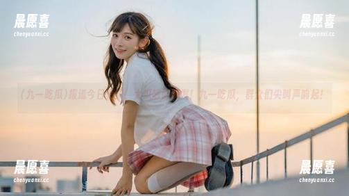 报道今日更新，大瓜随时爆发！九一吃瓜，群众们尖叫声响起！
