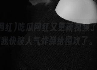 吃瓜网红又更新视频了，感觉我快被人气炸弹给围攻了。