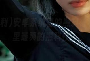 安卓系统里的黑料福利，瓜田里最爽的黑科技！